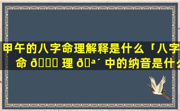 甲午的八字命理解释是什么「八字命 🐋 理 🪴 中的纳音是什么意思」